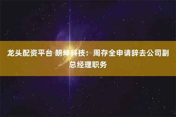 龙头配资平台 朗坤科技：周存全申请辞去公司副总经理职务