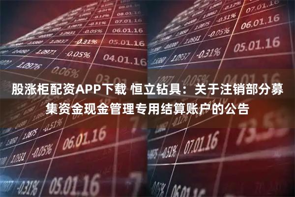股涨柜配资APP下载 恒立钻具：关于注销部分募集资金现金管理专用结算账户的公告