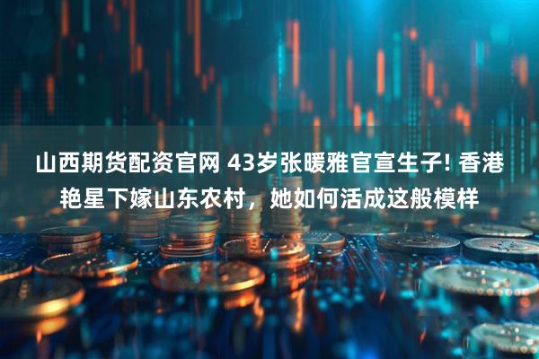 山西期货配资官网 43岁张暖雅官宣生子! 香港艳星下嫁山东农村，她如何活成这般模样