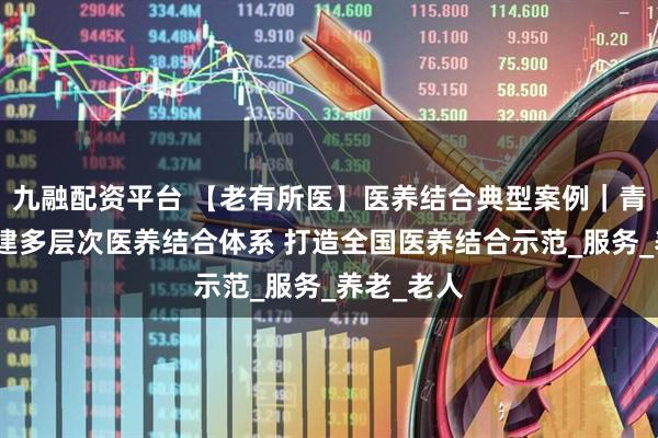 九融配资平台 【老有所医】医养结合典型案例｜青州市：创建多层次医养结合体系 打造全国医养结合示范_服务_养老_老人