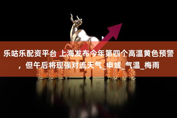 乐咕乐配资平台 上海发布今年第四个高温黄色预警，但午后将现强对流天气_申城_气温_梅雨