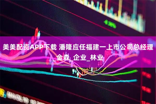 美美配资APP下载 潘隆应任福建一上市公司总经理_金森_企业_林业