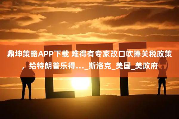 鼎坤策略APP下载 难得有专家改口吹捧关税政策，给特朗普乐得…_斯洛克_美国_美政府