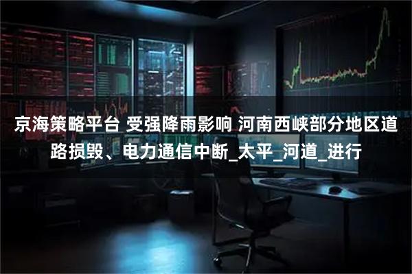 京海策略平台 受强降雨影响 河南西峡部分地区道路损毁、电力通信中断_太平_河道_进行
