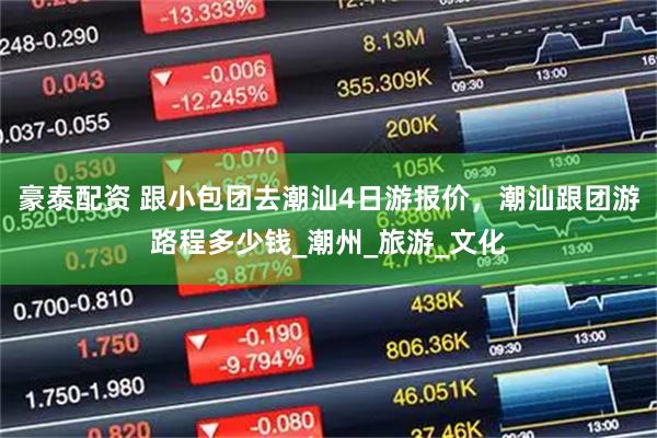 豪泰配资 跟小包团去潮汕4日游报价，潮汕跟团游路程多少钱_潮州_旅游_文化