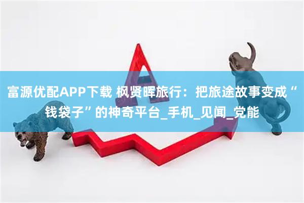 富源优配APP下载 枫贤晖旅行：把旅途故事变成“钱袋子”的神奇平台_手机_见闻_党能