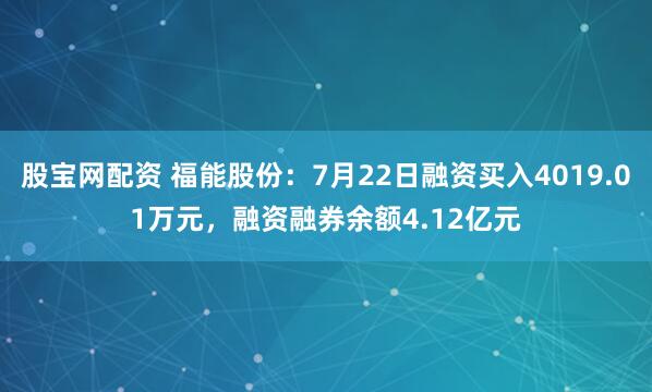 股宝网配资 福能股份：7月22日融资买入4019.01万元，融资融券余额4.12亿元