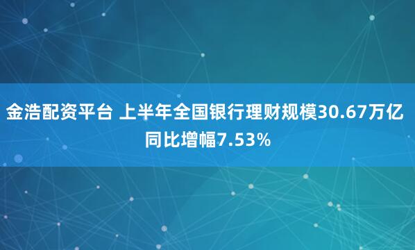 金浩配资平台 上半年全国银行理财规模30.67万亿 同比增幅7.53%