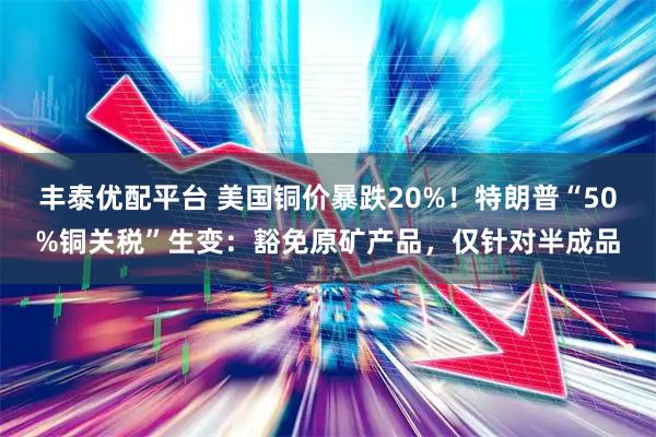 丰泰优配平台 美国铜价暴跌20%！特朗普“50%铜关税”生变：豁免原矿产品，仅针对半成品