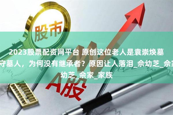 2023股票配资网平台 原创这位老人是袁崇焕墓最后的守墓人,为何没有继承者?原因让人落泪_佘幼芝_佘家_家族