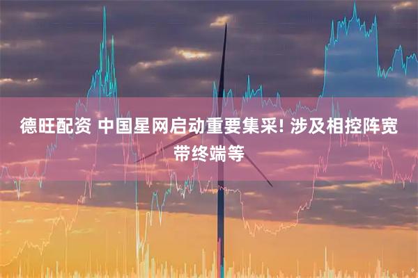 德旺配资 中国星网启动重要集采! 涉及相控阵宽带终端等