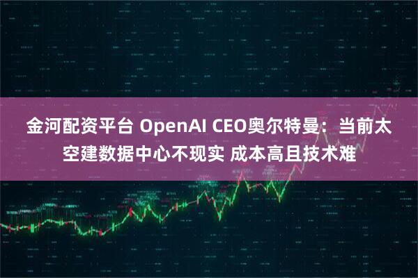 金河配资平台 OpenAI CEO奥尔特曼:当前太空建数据中心不现实 成本高且技术难