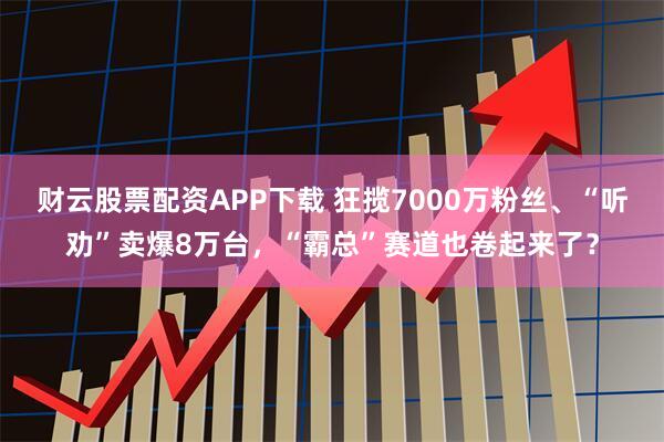 财云股票配资APP下载 狂揽7000万粉丝、“听劝”卖爆8万台,“霸总”赛道也卷起来了?