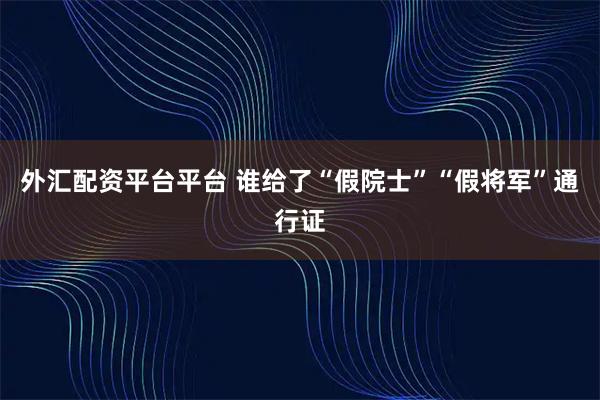 外汇配资平台平台 谁给了“假院士”“假将军”通行证