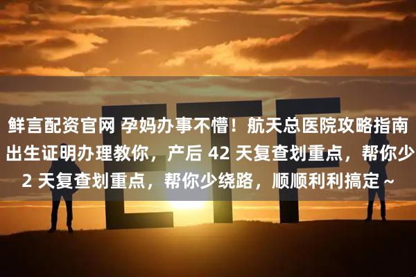 鲜言配资官网 孕妈办事不懵！航天总医院攻略指南：入院出院流程讲清，出生证明办理教你，产后 42 天复查划重点，帮你少绕路，顺顺利利搞定～