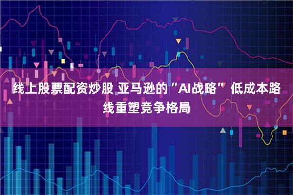 线上股票配资炒股 亚马逊的“AI战略” 低成本路线重塑竞争格局