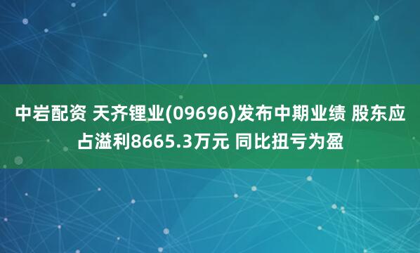 中岩配资 天齐锂业(09696)发布中期业绩 股东应占溢利8665.3万元 同比扭亏为盈