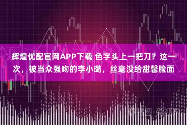 辉煌优配官网APP下载 色字头上一把刀？这一次，被当众强吻的李小璐，丝毫没给甜馨脸面