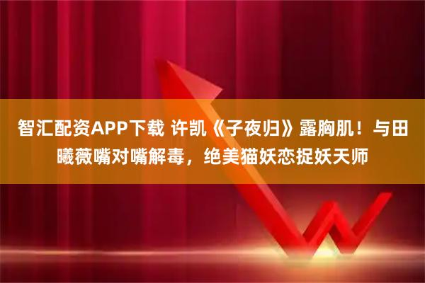 智汇配资APP下载 许凯《子夜归》露胸肌!与田曦薇嘴对嘴解毒,绝美猫妖恋捉妖天师