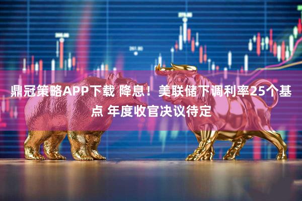 鼎冠策略APP下载 降息!美联储下调利率25个基点 年度收官决议待定