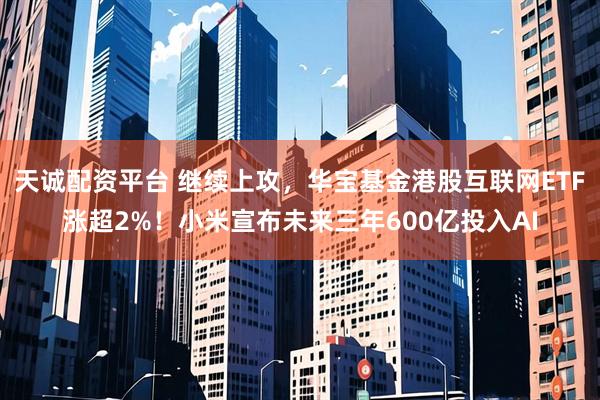 天诚配资平台 继续上攻，华宝基金港股互联网ETF涨超2%！小米宣布未来三年600亿投入AI