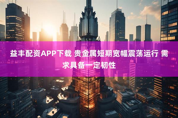 益丰配资APP下载 贵金属短期宽幅震荡运行 需求具备一定韧性