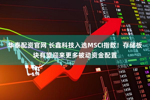 华泰配资官网 长鑫科技入选MSCI指数！存储板块有望迎来更多被动资金配置